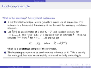 Bootstrap example
Bootstrap example
What is the bootstrap? A (very) brief explanation
1 It is inferential technique, which (usually!) makes use of simulation. For
instance, in a frequentist framework, it can be used for assessing conﬁdence
intervals.
2 Let ˆθ(Y ) be an estimator of θ and Yi ∼ F i.i.d. random vectors, for
i = 1, . . . , n. The “true” c.d.f. F is replaced with an estimate ˆF. Then, we
simulate Y ∗r
from ˆF for r = 1, . . . , R and we get
ˆθ∗
1 , . . . , ˆθ∗
R , where ˆθ∗
r = ˆθ(Y ∗r
)
which is a bootstrap sample of the estimator.
3 The bootstrap sample can be used to make inference on θ. This is usually
the main goal, but now we are mainly interested in fastly simulating it.
Tommaso Rigon Have you met Julia? May 2, 2016 9 / 25
 