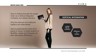Group 01 // Zara Presentation // prof. Grilli
MICRO ANALYSIS
Zara is working through the supply
chain as a Vertical Integrated
Company, but capital intensive.
Only the inbound and outbound
logistics are externalized.
Zara is producing the most of his
goods in house, to better perform in
flexibility, variety and frequency of
their new styles (Efficiency).
VERTICAL INTEGRATION
Limited
Run &
inventory
Efficiency
&
Control
 