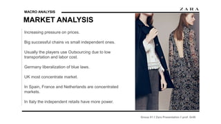 MACRO ANALYSIS
MARKET ANALYSIS
Group 01 // Zara Presentation // prof. Grilli
Increasing pressure on prices.
Big successful chains vs small independent ones.
Usually the players use Outsourcing due to low
transportation and labor cost.
Germany liberalization of blue laws.
UK most concentrate market.
In Spain, France and Netherlands are concentrated
markets.
In Italy the independent retails have more power.
 