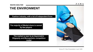 MACRO ANALYSIS
THE ENVIRONMENT
Group 01 // Zara Presentation // prof. Grilli
Fashion industry, with a lot of independent firms
The majority of Market share is owned
by few players
The market is near to an Asymmetric
Oligopoly and Monopolistic competition
model
 