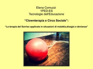 Elena Comuzzi
1PED-ES
Tecnologie dell'Educazione
“Clownterapia e Circo Sociale”:
“La terapia del Sorriso applicata in situazioni di malattia,disagio e devianza”
 