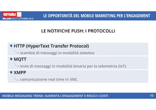 LE NOTIFICHE PUSH: I PROTOCOLLI
MOBILE MESSAGING TREND: AUMENTA L’ENGAGEMENT E RIDUCI I COSTI 10
LE OPPORTUNITÀ DEL MOBILE MARKETING PER L’ENGAGEMENT
HTTP (HyperText Transfer Protocol)
scambio di messaggi in modalità stateless
MQTT
invio di messaggi in modalità binaria per la telemetria (IoT)
XMPP
comunicazione real time in XML
 