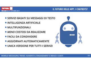 MOBILE MESSAGING TREND: AUMENTA L’ENGAGEMENT E RIDUCI I COSTI
IL FUTURO DELLE APP: I CHATBOTS?
19
SERVIZI BASATI SU MESSAGGI DI TESTO
INTELLIGENZA ARTIFICIALE
MULTIFUNZIONALI
MENO COSTOSI DA REALIZZARE
FACILI DA CONDIVIDERE
AGGIORNATI AUTOMATICAMENTE
UNICA VERSIONE PER TUTTI I SERVIZI
 