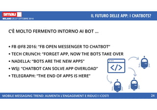 MOBILE MESSAGING TREND: AUMENTA L’ENGAGEMENT E RIDUCI I COSTI
IL FUTURO DELLE APP: I CHATBOTS?
24
C’È MOLTO FERMENTO INTORNO AI BOT …
FB @F8 2016: “FB OPEN MESSENGER TO CHATBOT”
TECH CRUNCH: “FORGET APP, NOW THE BOTS TAKE OVER
NADELLA: “BOTS ARE THE NEW APPS”
WSJ: “CHATBOT CAN SOLVE APP OVERLOAD”
TELEGRAPH: “THE END OF APPS IS HERE”
 
