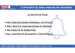 LE NOTIFICHE PUSH
MOBILE MESSAGING TREND: AUMENTA L’ENGAGEMENT E RIDUCI I COSTI 9
LE OPPORTUNITÀ DEL MOBILE MARKETING PER L’ENGAGEMENT
PER COMUNICAZIONI PERSONALI ED EFFICACI
PER L’INVIO DI COMUNICAZIONI DI SERVIZIO
PER FINALITÀ DI MARKETING
DAL CONTENUTO RILEVANTE E CONTESTUALE
 