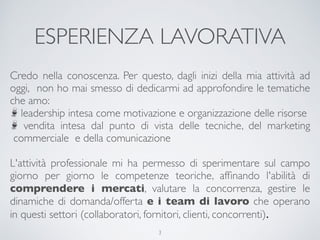 ESPERIENZA LAVORATIVA
Credo nella conoscenza. Per questo, dagli inizi della mia attività ad
oggi,  non ho mai smesso di dedicarmi ad approfondire le tematiche
che amo:
leadership intesa come motivazione e organizzazione delle risorse
vendita intesa dal punto di vista delle tecniche, del marketing
commerciale e della comunicazione
L'attività professionale mi ha permesso di sperimentare sul campo
giorno per giorno le competenze teoriche, afﬁnando l'abilità di
comprendere i mercati, valutare la concorrenza, gestire le
dinamiche di domanda/offerta e i team di lavoro che operano
in questi settori (collaboratori, fornitori, clienti, concorrenti).
3
 