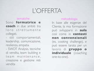 L’OFFERTA
tematiche
Sono formatrice e
coach in due ambiti tra
l o r o s t r e t t a m e n t e
collegati.
- stili comportamentali,
leadership, comunicazione,
resilienza, empatia
- SWOT Analysis, tecniche
di vendita, team building e
t e a m m a i n t e n a n c e ,
creazione e gestione reti
vendita
metodologia
In base alle esigenze del
Cliente, la mia formazione
può svilupparsi in aula
così come in contesti
non convenzionali
(es. cooking challenge), e
può essere tarata per un
lavoro di gruppo o
individuale (coaching
one-to-one).
 