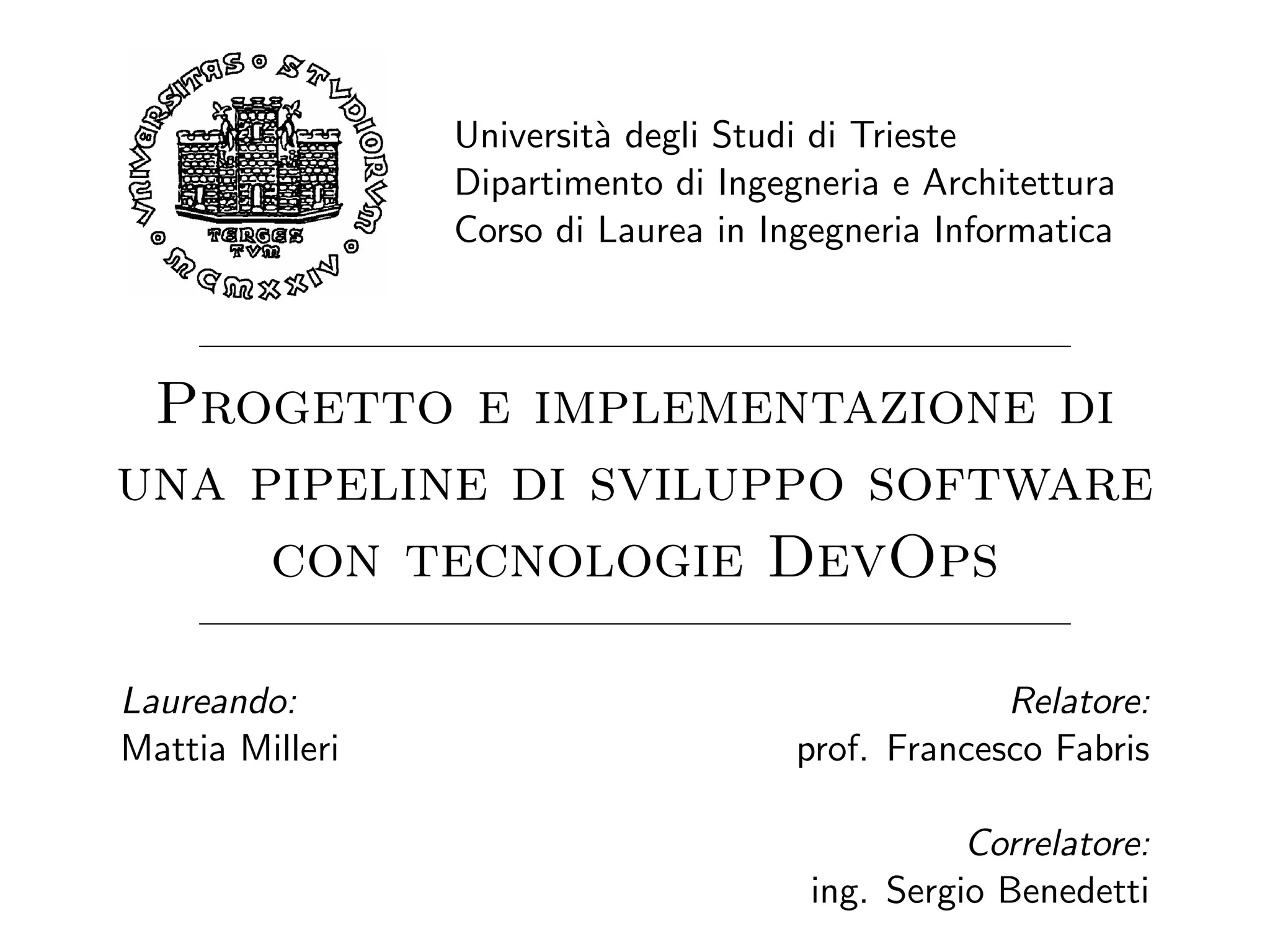 Universit`a degli Studi di Trieste
Dipartimento di Ingegneria e Architettura
Corso di Laurea in Ingegneria Informatica
Progetto e implementazione di
una pipeline di sviluppo software
con tecnologie DevOps
Laureando:
Mattia Milleri
Relatore:
prof. Francesco Fabris
Correlatore:
ing. Sergio Benedetti
 