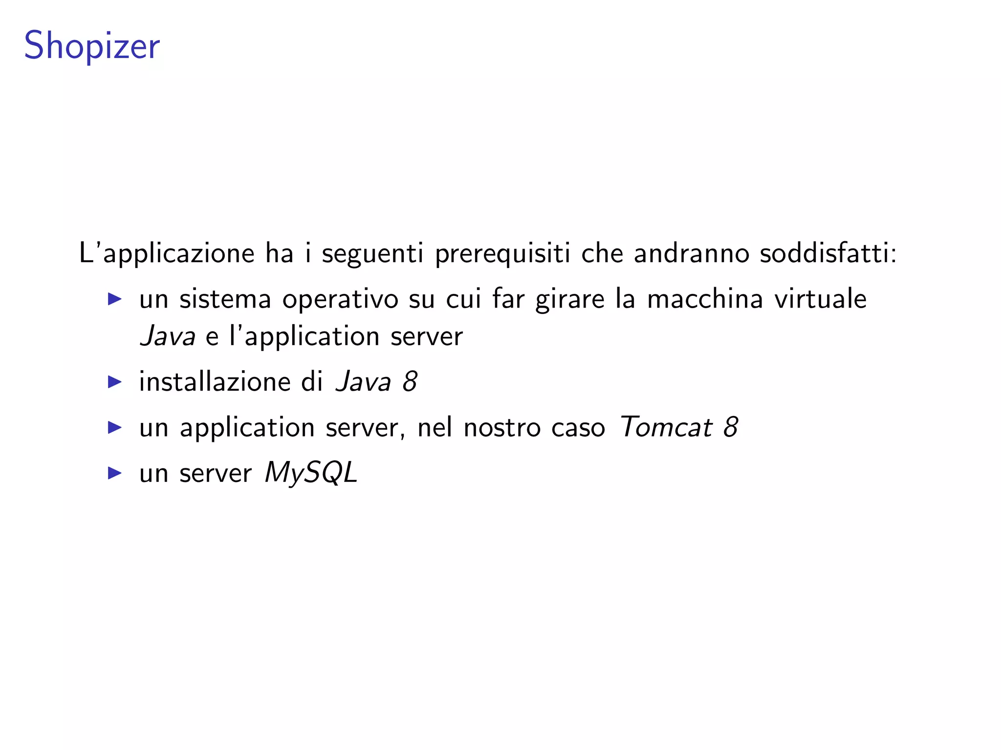 Shopizer
L’applicazione ha i seguenti prerequisiti che andranno soddisfatti:
un sistema operativo su cui far girare la macchina virtuale
Java e l’application server
installazione di Java 8
un application server, nel nostro caso Tomcat 8
un server MySQL
 