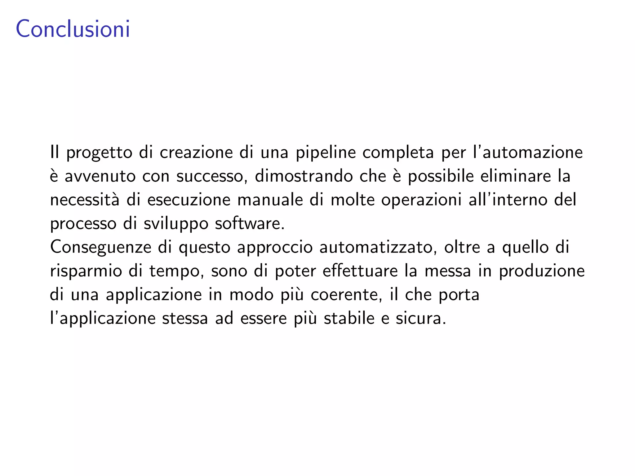 Conclusioni
Il progetto di creazione di una pipeline completa per l’automazione
`e avvenuto con successo, dimostrando che `e possibile eliminare la
necessit`a di esecuzione manuale di molte operazioni all’interno del
processo di sviluppo software.
Conseguenze di questo approccio automatizzato, oltre a quello di
risparmio di tempo, sono di poter eﬀettuare la messa in produzione
di una applicazione in modo pi`u coerente, il che porta
l’applicazione stessa ad essere pi`u stabile e sicura.
 