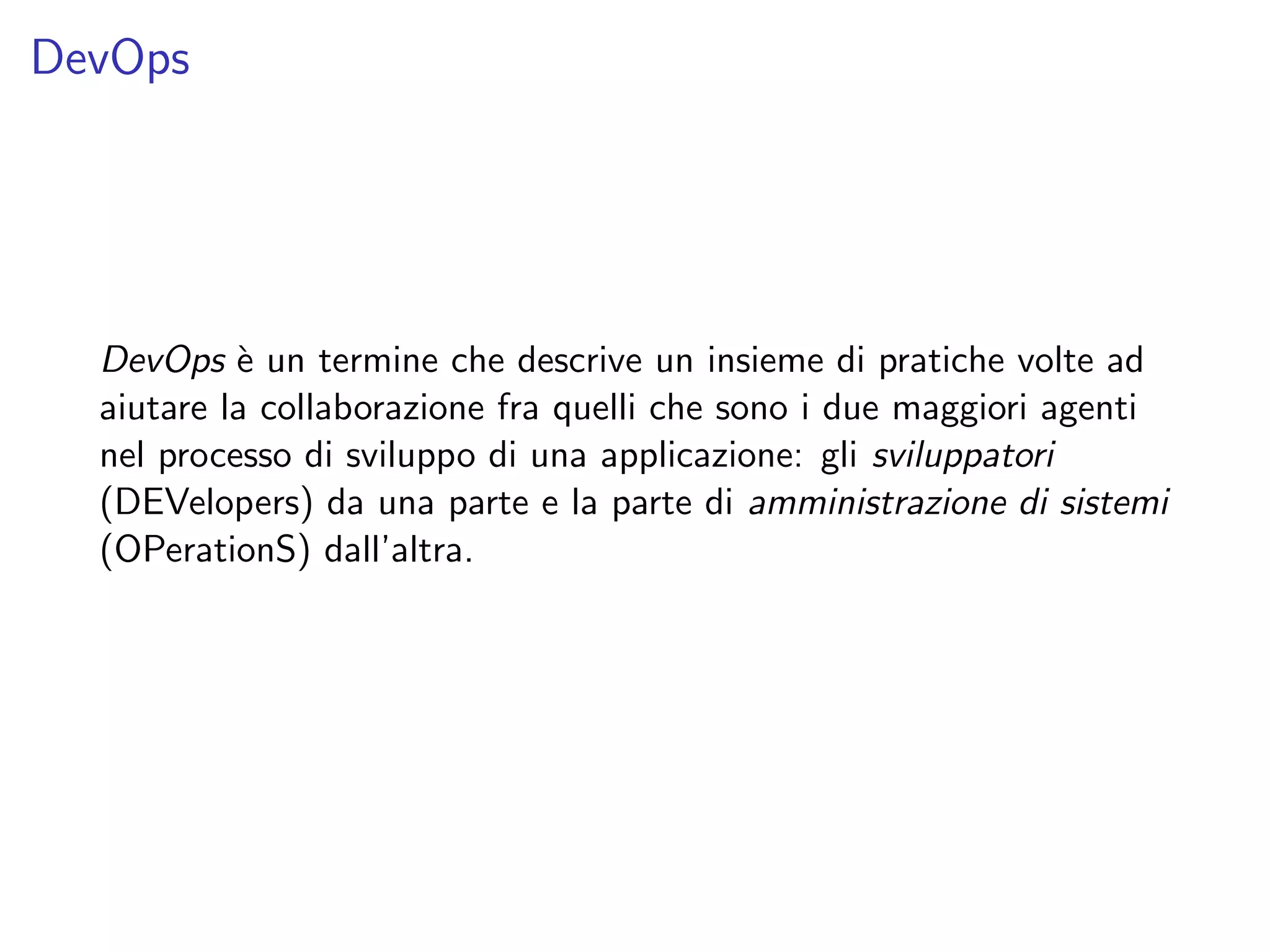 DevOps
DevOps `e un termine che descrive un insieme di pratiche volte ad
aiutare la collaborazione fra quelli che sono i due maggiori agenti
nel processo di sviluppo di una applicazione: gli sviluppatori
(DEVelopers) da una parte e la parte di amministrazione di sistemi
(OPerationS) dall’altra.
 