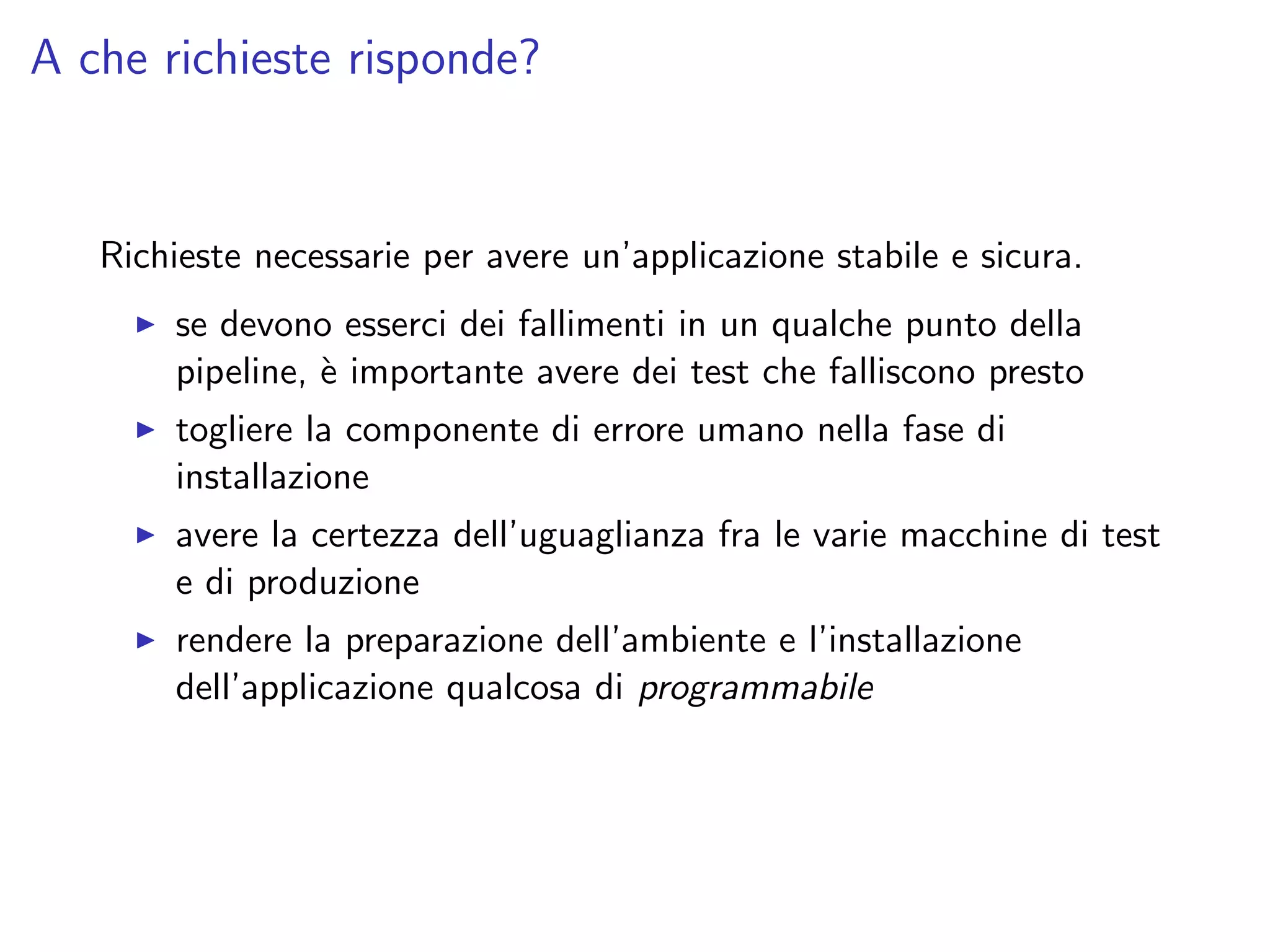 A che richieste risponde?
Richieste necessarie per avere un’applicazione stabile e sicura.
se devono esserci dei fallimenti in un qualche punto della
pipeline, `e importante avere dei test che falliscono presto
togliere la componente di errore umano nella fase di
installazione
avere la certezza dell’uguaglianza fra le varie macchine di test
e di produzione
rendere la preparazione dell’ambiente e l’installazione
dell’applicazione qualcosa di programmabile
 