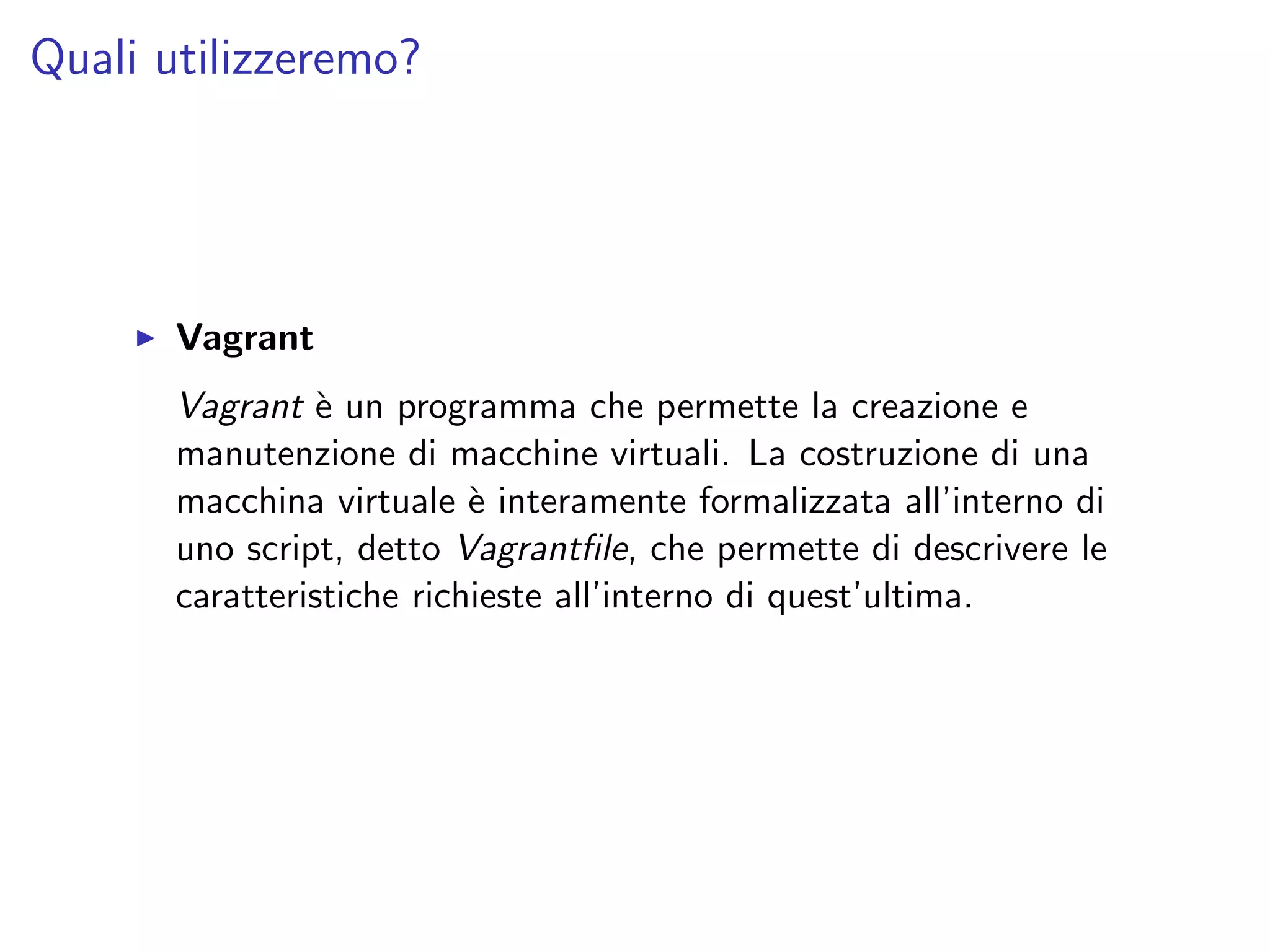 Quali utilizzeremo?
Vagrant
Vagrant `e un programma che permette la creazione e
manutenzione di macchine virtuali. La costruzione di una
macchina virtuale `e interamente formalizzata all’interno di
uno script, detto Vagrantﬁle, che permette di descrivere le
caratteristiche richieste all’interno di quest’ultima.
 