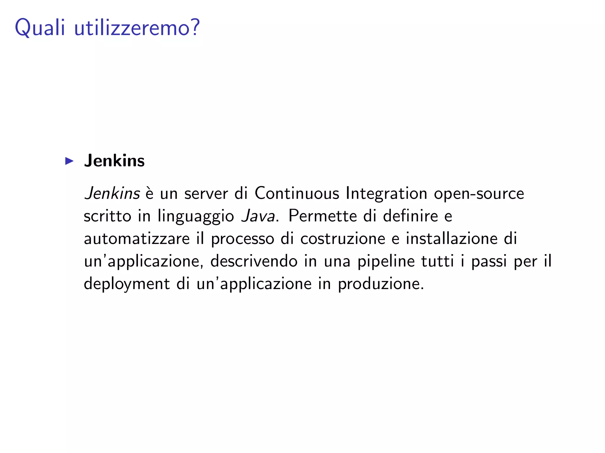 Quali utilizzeremo?
Jenkins
Jenkins `e un server di Continuous Integration open-source
scritto in linguaggio Java. Permette di deﬁnire e
automatizzare il processo di costruzione e installazione di
un’applicazione, descrivendo in una pipeline tutti i passi per il
deployment di un’applicazione in produzione.
 