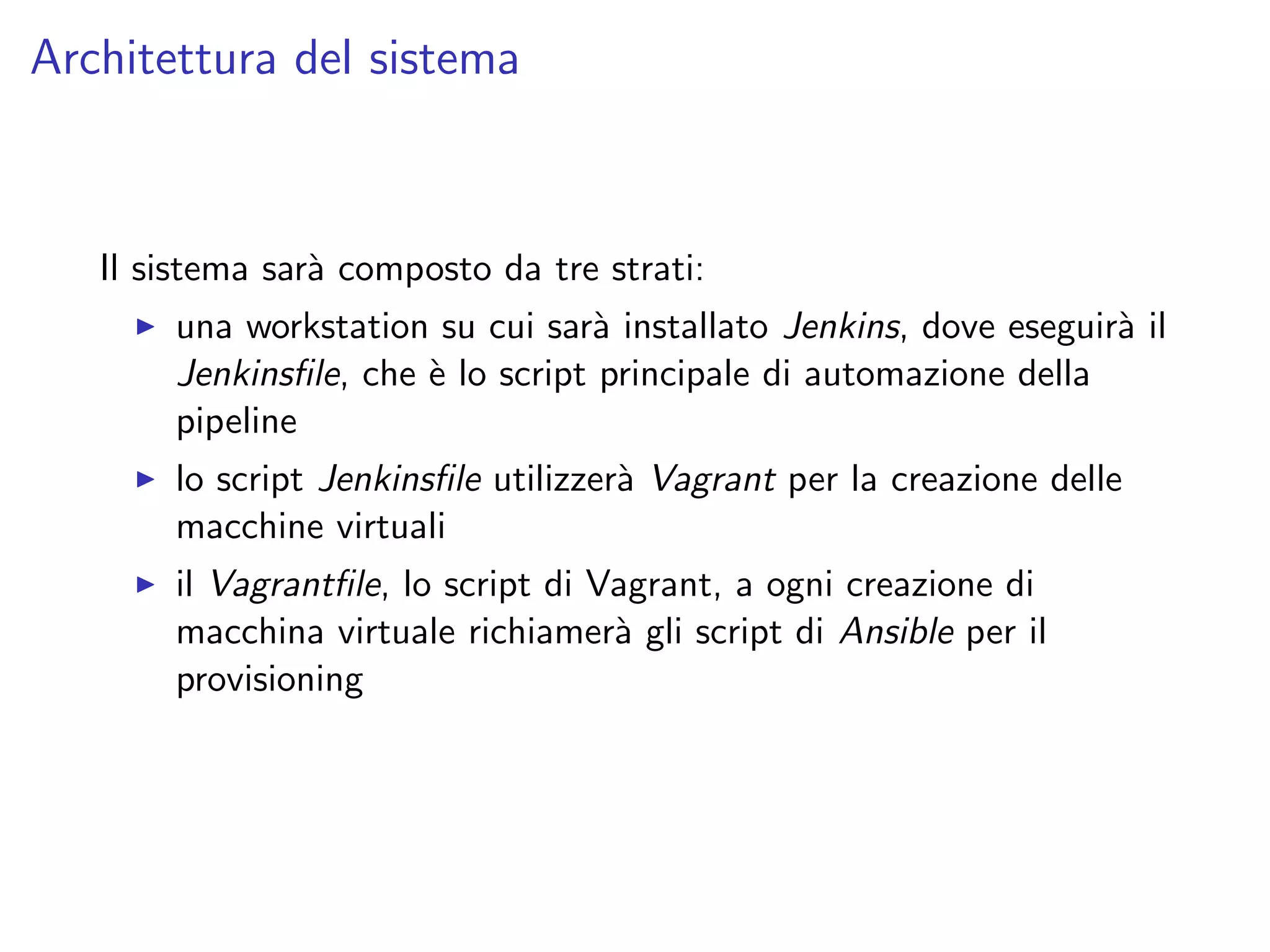 Architettura del sistema
Il sistema sar`a composto da tre strati:
una workstation su cui sar`a installato Jenkins, dove eseguir`a il
Jenkinsﬁle, che `e lo script principale di automazione della
pipeline
lo script Jenkinsﬁle utilizzer`a Vagrant per la creazione delle
macchine virtuali
il Vagrantﬁle, lo script di Vagrant, a ogni creazione di
macchina virtuale richiamer`a gli script di Ansible per il
provisioning
 