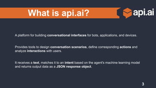 What is api.ai?
A platform for building conversational interfaces for bots, applications, and devices.
Provides tools to design conversation scenarios, define corresponding actions and
analyze interactions with users.
It receives a text, matches it to an intent based on the agent's machine learning model
and returns output data as a JSON response object.
3
 