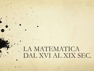 LA MATEMATICA
DAL XVI AL XIX SEC.
 