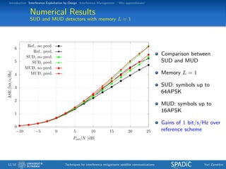 Introduction Interference Exploitation by Design Interference Management “Alto apprendistato”
Numerical Results
SUD and MUD detectors with memory L = 1
0
1
2
3
4
5
6
−10 −5 0 5 10 15 20 25
ASE[bit/s/Hz]
Psat/N [dB]
Ref., no pred.
Ref., pred.
SUD, no pred.
SUD, pred.
MUD, no pred.
MUD, pred.
Comparison between
SUD and MUD
Memory L = 1
SUD: symbols up to
64APSK
MUD: symbols up to
16APSK
Gains of 1 bit/s/Hz over
reference scheme
12/32 Techniques for interference mitigationin satellite communications Yuri Zanettini
 