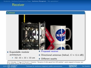 Introduction Interference Exploitation by Design Interference Management “Alto apprendistato”
Receiver
Cubesat
Expandable modular
architecture
1U: 10 × 10 × 10 cm
Proposed receiver
Directional antennas (helical, G ≈ 12.4 dB)
Diﬀerent swaths
[5] G. Colavolpe, T. Foggi, M. Ricciulli, Y. Zanettini, “Reception of LoRa signals from LEO satellites”, patent assigned to Inmarsat, sent
to the patent attorney for further processing.
18/32 Techniques for interference mitigationin satellite communications Yuri Zanettini
 
