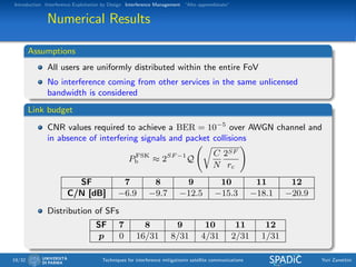 Introduction Interference Exploitation by Design Interference Management “Alto apprendistato”
Numerical Results
Assumptions
All users are uniformly distributed within the entire FoV
No interference coming from other services in the same unlicensed
bandwidth is considered
Link budget
CNR values required to achieve a BER = 10−5
over AWGN channel and
in absence of interfering signals and packet collisions
PFSK
b ≈ 2SF −1
Q
C
N
2SF
rc
SF 7 8 9 10 11 12
C/N [dB] −6.9 −9.7 −12.5 −15.3 −18.1 −20.9
Distribution of SFs
SF 7 8 9 10 11 12
p 0 16/31 8/31 4/31 2/31 1/31
19/32 Techniques for interference mitigationin satellite communications Yuri Zanettini
 