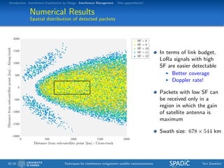 Introduction Interference Exploitation by Design Interference Management “Alto apprendistato”
Numerical Results
Spatial distribution of detected packets
In terms of link budget,
LoRa signals with high
SF are easier detectable
Better coverage
Doppler rate!
Packets with low SF can
be received only in a
region in which the gain
of satellite antenna is
maximum
Swath size: 678 × 544 km
20/32 Techniques for interference mitigationin satellite communications Yuri Zanettini
 