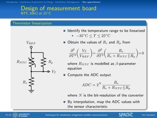 Introduction Interference Exploitation by Design Interference Management “Alto apprendistato”
Design of measurement board
NTC 10kΩ at 25◦C
Thermistor linearization
VREF
VT
Rp
Rs
RNT C
Identify the temperature range to be linearized
−35◦
C ≤ T ≤ 25◦
C
Obtain the values of Rs and Rp from
∂2
∂T2
VT
VREF
=
∂2
∂T2
Rs
Rs + RNT C Rp
=0
where RNT C is modelled as β-parameter
equation
Compute the ADC output
ADC = 2N Rs
Rs + RNT C Rp
where N is the bit-resolution of the converter
By interpolation, map the ADC values with
the sensor characteristic
27/32 Techniques for interference mitigationin satellite communications Yuri Zanettini
 