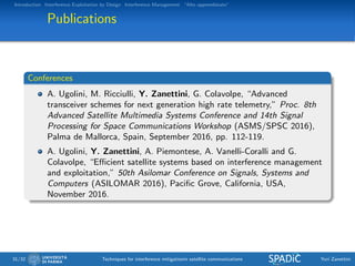 Introduction Interference Exploitation by Design Interference Management “Alto apprendistato”
Publications
Conferences
A. Ugolini, M. Ricciulli, Y. Zanettini, G. Colavolpe, “Advanced
transceiver schemes for next generation high rate telemetry,” Proc. 8th
Advanced Satellite Multimedia Systems Conference and 14th Signal
Processing for Space Communications Workshop (ASMS/SPSC 2016),
Palma de Mallorca, Spain, September 2016, pp. 112-119.
A. Ugolini, Y. Zanettini, A. Piemontese, A. Vanelli-Coralli and G.
Colavolpe, “Eﬃcient satellite systems based on interference management
and exploitation,” 50th Asilomar Conference on Signals, Systems and
Computers (ASILOMAR 2016), Paciﬁc Grove, California, USA,
November 2016.
31/32 Techniques for interference mitigationin satellite communications Yuri Zanettini
 