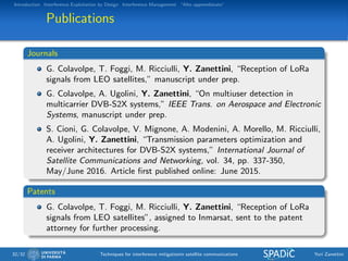 Introduction Interference Exploitation by Design Interference Management “Alto apprendistato”
Publications
Journals
G. Colavolpe, T. Foggi, M. Ricciulli, Y. Zanettini, “Reception of LoRa
signals from LEO satellites,” manuscript under prep.
G. Colavolpe, A. Ugolini, Y. Zanettini, “On multiuser detection in
multicarrier DVB-S2X systems,” IEEE Trans. on Aerospace and Electronic
Systems, manuscript under prep.
S. Cioni, G. Colavolpe, V. Mignone, A. Modenini, A. Morello, M. Ricciulli,
A. Ugolini, Y. Zanettini, “Transmission parameters optimization and
receiver architectures for DVB-S2X systems,” International Journal of
Satellite Communications and Networking, vol. 34, pp. 337-350,
May/June 2016. Article ﬁrst published online: June 2015.
Patents
G. Colavolpe, T. Foggi, M. Ricciulli, Y. Zanettini, “Reception of LoRa
signals from LEO satellites”, assigned to Inmarsat, sent to the patent
attorney for further processing.
32/32 Techniques for interference mitigationin satellite communications Yuri Zanettini
 