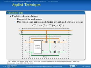 Introduction Interference Exploitation by Design Interference Management “Alto apprendistato”
Applied Techniques
Transmitter side
Predistorted constellations
Computed for each carrier
Minimizing error between undistorted symbols and estimator output
a(s+1)
u = ˆa(s)
u − µ(s)
au − ˆa(s)
u
a1
aU
a
(s)
1
a
(s)
U
a
(s+1)
1
a
(s+1)
U
µ(s)
ˆa
(s)
1
ˆa
(s)
U
Channel
Output
Estimator
−
−
Stage s
[3] B. F. Beidas, R. I. Shesadri and N. Becker, “Multicarrier Successive Predistortion for Nonlinear Satellite Systems,” IEEE Trans.
Commun., vol. 63, pp. 1373–1382, Apr. 2015
7/32 Techniques for interference mitigationin satellite communications Yuri Zanettini
 