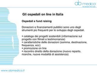 www.abmedica.it Gli ospedali on line in Italia Ospedali e fund raising Donazioni e finanziamenti pubblici sono uno degli strumenti più frequenti per lo sviluppo degli ospedali.   catalogo dei progetti sostenibili (informazione sul progetto con filmati e testimonianze) caratteristiche delle donazioni (somma, destinazione, frequenza, ecc) promozione on line riscontro diretto della donazione (nuovo reparto, ricerche, nuove modalità di assistenza) 