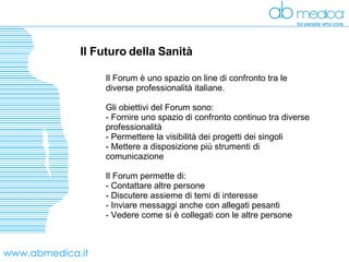 www.abmedica.it Il Futuro della Sanità  Il Forum è uno spazio on line di confronto tra le diverse professionalità italiane. Gli obiettivi del Forum sono: Fornire uno spazio di confronto continuo tra diverse professionalità Permettere la visibilità dei progetti dei singoli Mettere a disposizione più strumenti di comunicazione Il Forum permette di: Contattare altre persone Discutere assieme di temi di interesse Inviare messaggi anche con allegati pesanti Vedere come si è collegati con le altre persone 