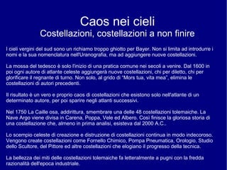 Caos nei cieli
Costellazioni, costellazioni a non finire
I cieli vergini del sud sono un richiamo troppo ghiotto per Bayer. Non si limita ad introdurre i
nomi e la sua nomenclatura nell'Uranografia, ma ad aggiungere nuove costellazioni.
La mossa del tedesco è solo l'inizio di una pratica comune nei secoli a venire. Dal 1600 in
poi ogni autore di atlante celeste aggiungerà nuove costellazioni, chi per diletto, chi per
glorificare il regnante di turno. Non solo, al grido di “Mors tua, vita mea”, elimina le
costellazioni di autori precedenti.
Il risultato è un vero e proprio caos di costellazioni che esistono solo nell'atlante di un
determinato autore, per poi sparire negli atlanti successivi.
Nel 1750 La Caille osa, addirittura, smembrare una delle 48 costellazioni tolemaiche. La
Nave Argo viene divisa in Carena, Poppa, Vele ed Albero. Così finisce la gloriosa storia di
una costellazione che, almeno in prima analisi, esisteva dal 2000 A.C..
Lo scempio celeste di creazione e distruzione di costellazioni continua in modo indecoroso.
Vengono create costellazioni come Fornello Chimico, Pompa Pneumatica, Orologio, Studio
dello Scultore, del Pittore ed altre costellazioni che elogiano il progresso della tecnica.
La bellezza dei miti delle costellazioni tolemaiche fa letteralmente a pugni con la fredda
razionalità dell'epoca industriale.
 