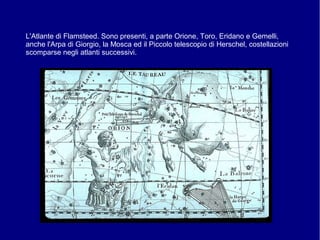 L'Atlante di Flamsteed. Sono presenti, a parte Orione, Toro, Eridano e Gemelli,
anche l'Arpa di Giorgio, la Mosca ed il Piccolo telescopio di Herschel, costellazioni
scomparse negli atlanti successivi.
 