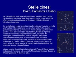 Stelle cinesi
Pozzi, Fantasmi e Salici
Le costellazioni sono totalmente diverse a seconda della cultura.
Se il cielo occidentale è figlio della Mesopotamia in prima istanza
(Sebbene sia stato elaborato in Grecia ed in Medio Oriente), in
Cina la solfa cambia.
Le costellazioni perdono ogni connotato mitico per rivestire un ruolo
più “pratico”. Rappresentano non creature fantastiche, quanto
personaggi della vita quotidiana, se non luoghi ed oggetti di tutti i
giorni. Fanno eccezione solo alcune stelle, la Polare in primis:
questa è denominata “Imperatore di Giada”, dal nome del
mitologico sovrano dell'aldilà cinese. Ma per il resto sono
assolutamente stelle prive di ogni aura mitica e fantastica.
Ogni stella è individuata con un numero, tecnica usata anche da
Flamsteed, a Londra. Solo poche stelle hanno nomi propri, ma
sono più rarità che la norma. Si tratta di stelle luminosissime che
rivestono un ruolo di portafortuna.
Alcuni esempi di costellazioni cinesi sono il Pozzo, il Salice (destra
in basso), il Fantasma od, ancora la Muraglia del Mercato Celeste e
l'Accampamento (A destra in alto).
 