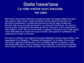 Stelle hawai'iane
Le rotte marine sono tracciate
nel cielo
Nel Pacifico, ben lontano dalle terre europee ed arabe, ben lontano dalla Cina, persi
nelle acque e nelle correnti, i popoli polinesiani hanno saputo fare del cielo uno
strumento preziosissimo. Le stelle sono divenute amiche da saper sfruttare per
tracciare rotte sicure per isole lontanissime. La cultura del “wayfinding”, per citare un
termine locale, è stata portata alla ribalta da Nainoa Thompson, che ha organizzato il
cielo stellato in “linee” atte, con le loro stelle, a segnare e tracciare la via. In tutto questo
i nomi delle stelle sono rimasti comunque evocativi, tanto quanto le costellazioni che
costituiscono le “linee” di Thomson.
Per citare un esempio, le tre stelle più luminose dell'Estate, Deneb, Vega ed Altair, sono
raggruppate in un triangolo, il “Triangolo del Navigatore”. Le tre stelle, che avevano
nomi propri, oggi sono chiamati con i nomi di Hawaiki, Rapanui e Aotearoa, i nomi
polinesiani delle Hawai'i, Isola di Pasqua e Nuova Zelanda. Lo Scorpione è chiamato
“Amo di Maui”. Orione è la “Culla del Gatto”, così come Sirio è A'a ovvero “L'ardente”.
 