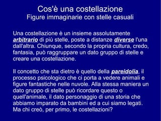 Cos'è una costellazione
Figure immaginarie con stelle casuali
Una costellazione è un insieme assolutamente
arbitrario di più stelle, poste a distanze diverse l'una
dall'altra. Chiunque, secondo la propria cultura, credo,
fantasia, può raggruppare un dato gruppo di stelle e
creare una costellazione.
Il concetto che sta dietro è quello della pareidolia, il
processo psicologico che ci porta a vedere animali e
figure fantastiche nelle nuvole. Alla stessa maniera un
dato gruppo di stelle può ricordare questo o
quell'animale, il dato personaggio di una storia che
abbiamo imparato da bambini ed a cui siamo legati.
Ma chi creò, per primo, le costellazioni?
 