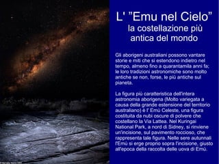 L' ”Emu nel Cielo”
la costellazione più
antica del mondo
Gli aborigeni australiani possono vantare
storie e miti che si estendono indietro nel
tempo, almeno fino a quarantamila anni fa;
le loro tradizioni astronomiche sono molto
antiche se non, forse, le più antiche sul
pianeta.
La figura più caratteristica dell'intera
astronomia aborigena (Molto variegata a
causa della grande estensione del territorio
australiano) è l' Emù Celeste, una figura
costituita da nubi oscure di polvere che
costellano la Via Lattea. Nel Kuringai
National Park, a nord di Sidney, si rinviene
un'incisione, sul pavimento roccioso, che
rappresenta tale figura. Nelle sere autunnali
l'Emù si erge proprio sopra l'incisione, giusto
all'epoca della raccolta delle uova di Emù.
 