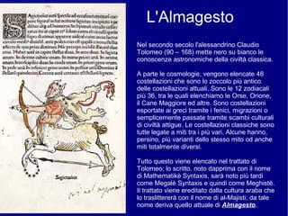 L'Almagesto
Nel secondo secolo l'alessandrino Claudio
Tolomeo (90 – 168) mette nero su bianco le
conoscenze astronomiche della civiltà classica.
A parte le cosmologie, vengono elencate 48
costellazioni che sono lo zoccolo più antico
delle costellazioni attuali. Sono le 12 zodiacali
più 36, tra le quali elenchiamo le Orse, Orione,
il Cane Maggiore ed altre. Sono costellazioni
esportate ai greci tramite i fenici, migrazioni o
semplicemente passate tramite scambi culturali
di civiltà attigue. Le costellazioni classiche sono
tutte legate a miti tra i più vari. Alcune hanno,
persino, più varianti dello stesso mito od anche
miti totalmente diversi.
Tutto questo viene elencato nel trattato di
Tolomeo; lo scritto, noto dapprima con il nome
di Mathematikè Syntaxis, sarà noto più tardi
come Megalè Syntaxis e quindi come Meghistè.
Il trattato viene ereditato dalla cultura araba che
lo traslittererà con il nome di al-Majisti; da tale
nome deriva quello attuale di Almagesto.
 