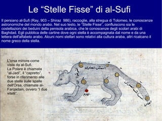 Le “Stelle Fisse” di al-Sufi
Il persiano al-Sufi (Ray, 903 – Shiraz 986), raccoglie, alla stregua di Tolomeo, le conoscenze
astronomiche del mondo arabo. Nel suo testo, le “Stelle Fisse”, confluiscono sia le
costellazioni dei beduini della penisola arabica, che le conoscenze degli scolari arabi di
Baghdad. Egli pubblica delle cartine dove ogni stella è accompagnata dal nome e da una
lettera dell'alfabeto arabo. Alcuni nomi stellari sono relativi alla cultura araba, altri ricalcano il
nome greco della stella.
L'orsa minore come
vista da al-Sufi.
La Polare è chiamata
“al-Jadi”, il “capretto”,
forse in riferimento alle
due stelle sulle spalle
dell'Orsa, chiamate al-
Farqadain, ovvero “I due
vitelli”.
 