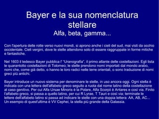Bayer e la sua nomenclatura
stellare
Alfa, beta, gamma...
Con l'apertura delle rotte verso nuovi mondi, si aprono anche i cieli del sud, mai visti da occhio
occidentale. Cieli vergini, dove le stelle attendono solo di essere raggruppate in forme mitiche
e fantastiche.
Nel 1603 il tedesco Bayer pubblica l' “Uranografia”, il primo atlante delle costellazioni. Egli lista
le quarantotto costellazioni di Tolomeo; le stelle prendono nomi importati dal mondo arabo,
nomi che, come già detto, o hanno le loro radici nelle terre orientali, o sono traduzione di nomi
greci più antichi.
Bayer introduce un nuovo sistema per denominare le stelle, in uso ancora oggi. Ogni stella è
indicata con una lettera dell'alfabeto greco seguito a ruota dal nome latino della costellazione
al caso genitivo. Per cui Alfa Ursae Minoris è la Polare, Alfa Scorpii è Antares e così via. Finito
l'alfabeto greco, si passa a quello latino, per cui R Lyrae, T Tauri e così via; terminate le
lettere dell'alfabeto latino si passa ad indicare le stelle con una doppia lettera: AA, AB, AC...
Un esempio di quest'ultima è VV Cephei, la stella più grande della Galassia.
 