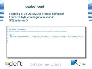 DEFT Conference 2012
scalpel.conf
#-------------------------------------------------------------------
# SQLITE DATABASE FILES
#-------------------------------------------------------------------
#
# SQLite
sqlitedb y 20000000000 x53x51x4Cx69x74x65x20x66x6Fx72x6Dx61x74x20x33
#
#
#
#-------------------------------------------------------------------
# SQLITE DATABASE FILES
#-------------------------------------------------------------------
#
# SQLite
sqlitedb y 20000000000 x53x51x4Cx69x74x65x20x66x6Fx72x6Dx61x74x20x33
#
#
#
Il carving di un DB SQLite e' molto semplice!
I primi 16 byte contengono la scritta:
SQLite format3
 