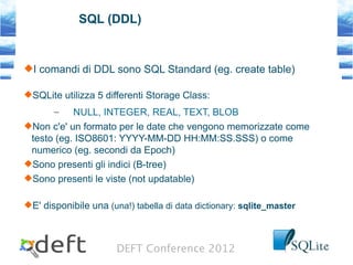 DEFT Conference 2012
SQL (DDL)
I comandi di DDL sono SQL Standard (eg. create table)
SQLite utilizza 5 differenti Storage Class:
– NULL, INTEGER, REAL, TEXT, BLOB
Non c'e' un formato per le date che vengono memorizzate come
testo (eg. ISO8601: YYYY-MM-DD HH:MM:SS.SSS) o come
numerico (eg. secondi da Epoch)
Sono presenti gli indici (B-tree)
Sono presenti le viste (not updatable)
E' disponibile una (una!) tabella di data dictionary: sqlite_master
 