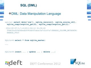 DEFT Conference 2012
SQL (DML)
DML: Data Manipulation Language
sqlite> select date('now'), sqlite_version(), sqlite_source_id(),
sqlite_compileoption_get(0), sqlite_compileoption_get(1);
2012-02-07|3.7.6|2011-04-12 01:58:40
f9d43fa363d54beab6f45db005abac0a7c0c47a7|ENABLE_COLUMN_METADATA|
ENABLE_FTS3
SQLite=# select * from sqlite_master;
...
SQLite=# insert ... ; update ... ; delete ...;
 