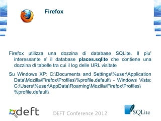 DEFT Conference 2012
Firefox
Firefox utilizza una dozzina di database SQLite. Il piu'
interessante e' il database places.sqlite che contiene una
dozzina di tabelle tra cui il log delle URL visitate
Su Windows XP: C:Documents and Settings%userApplication
DataMozillaFirefoxProfiles%profile.default - Windows Vista:
C:Users%userAppDataRoamingMozillaFirefoxProfiles
%profile.default
 