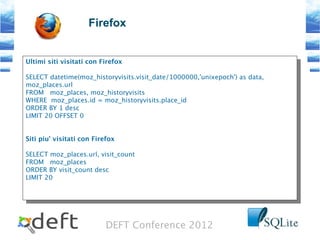 DEFT Conference 2012
Firefox
Ultimi siti visitati con Firefox
SELECT datetime(moz_historyvisits.visit_date/1000000,'unixepoch') as data,
moz_places.url
FROM moz_places, moz_historyvisits
WHERE moz_places.id = moz_historyvisits.place_id
ORDER BY 1 desc
LIMIT 20 OFFSET 0
Siti piu' visitati con Firefox
SELECT moz_places.url, visit_count
FROM moz_places
ORDER BY visit_count desc
LIMIT 20
Ultimi siti visitati con Firefox
SELECT datetime(moz_historyvisits.visit_date/1000000,'unixepoch') as data,
moz_places.url
FROM moz_places, moz_historyvisits
WHERE moz_places.id = moz_historyvisits.place_id
ORDER BY 1 desc
LIMIT 20 OFFSET 0
Siti piu' visitati con Firefox
SELECT moz_places.url, visit_count
FROM moz_places
ORDER BY visit_count desc
LIMIT 20
 