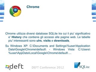 DEFT Conference 2012
Chrome
Chrome utilizza diversi database SQLite tra cui il piu' significativo
e' History che contiene gli accessi alle pagine web. Le tabelle
piu' interessanti sono ulrs, visits e downloads.
Su Windows XP: C:Documents and Settings%userApplication
DataGoogleChromedefault - Windows Vista: C:Users
%userAppDataLocalGoogleChromedefault ...
 