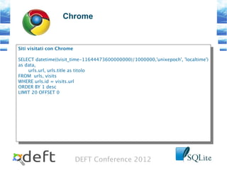 DEFT Conference 2012
Chrome
Siti visitati con Chrome
SELECT datetime((visit_time-11644473600000000)/1000000,'unixepoch', 'localtime')
as data,
urls.url, urls.title as titolo
FROM urls, visits
WHERE urls.id = visits.url
ORDER BY 1 desc
LIMIT 20 OFFSET 0
Siti visitati con Chrome
SELECT datetime((visit_time-11644473600000000)/1000000,'unixepoch', 'localtime')
as data,
urls.url, urls.title as titolo
FROM urls, visits
WHERE urls.id = visits.url
ORDER BY 1 desc
LIMIT 20 OFFSET 0
 