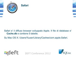 DEFT Conference 2012
Safari
Safari e' il diffuso browser sviluppato Apple. Il file di database e'
Cache.db e contiene 5 tabelle.
Su Mac OS X: /Users/%user/Library/Caches/com.apple.Safari.
 
