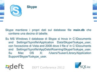 DEFT Conference 2012
Skype
Skype mantiene i propri dati sul database file main.db che
contiene una decina di tabelle.
Su MS Windows il database di Skype si trova in C:Documents
and Settings%profileApplication DataSkype%skype_user,
con l'eccezione di Vista and 2008 dove il file e' in C:Documents
and Settings%profileAppDataRoamingSkype%skype_user.
Su Mac OS X: /Users/%user/Library/Application
Support/Skype/%skype_user.
 