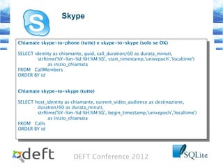 DEFT Conference 2012
Skype
Chiamate skype-to-phone (tutte) e skype-to-skype (solo se OK)
SELECT identity as chiamante, guid, call_duration/60 as durata_minuti,
strftime('%Y-%m-%d %H:%M:%S', start_timestamp,'unixepoch','localtime')
as inizio_chiamata
FROM CallMembers
ORDER BY id
Chiamate skype-to-skype (tutte)
SELECT host_identity as chiamante, current_video_audience as destinazione,
duration/60 as durata_minuti,
strftime('%Y-%m-%d %H:%M:%S', begin_timestamp,'unixepoch','localtime')
as inizio_chiamata
FROM Calls
ORDER BY id
Chiamate skype-to-phone (tutte) e skype-to-skype (solo se OK)
SELECT identity as chiamante, guid, call_duration/60 as durata_minuti,
strftime('%Y-%m-%d %H:%M:%S', start_timestamp,'unixepoch','localtime')
as inizio_chiamata
FROM CallMembers
ORDER BY id
Chiamate skype-to-skype (tutte)
SELECT host_identity as chiamante, current_video_audience as destinazione,
duration/60 as durata_minuti,
strftime('%Y-%m-%d %H:%M:%S', begin_timestamp,'unixepoch','localtime')
as inizio_chiamata
FROM Calls
ORDER BY id
 